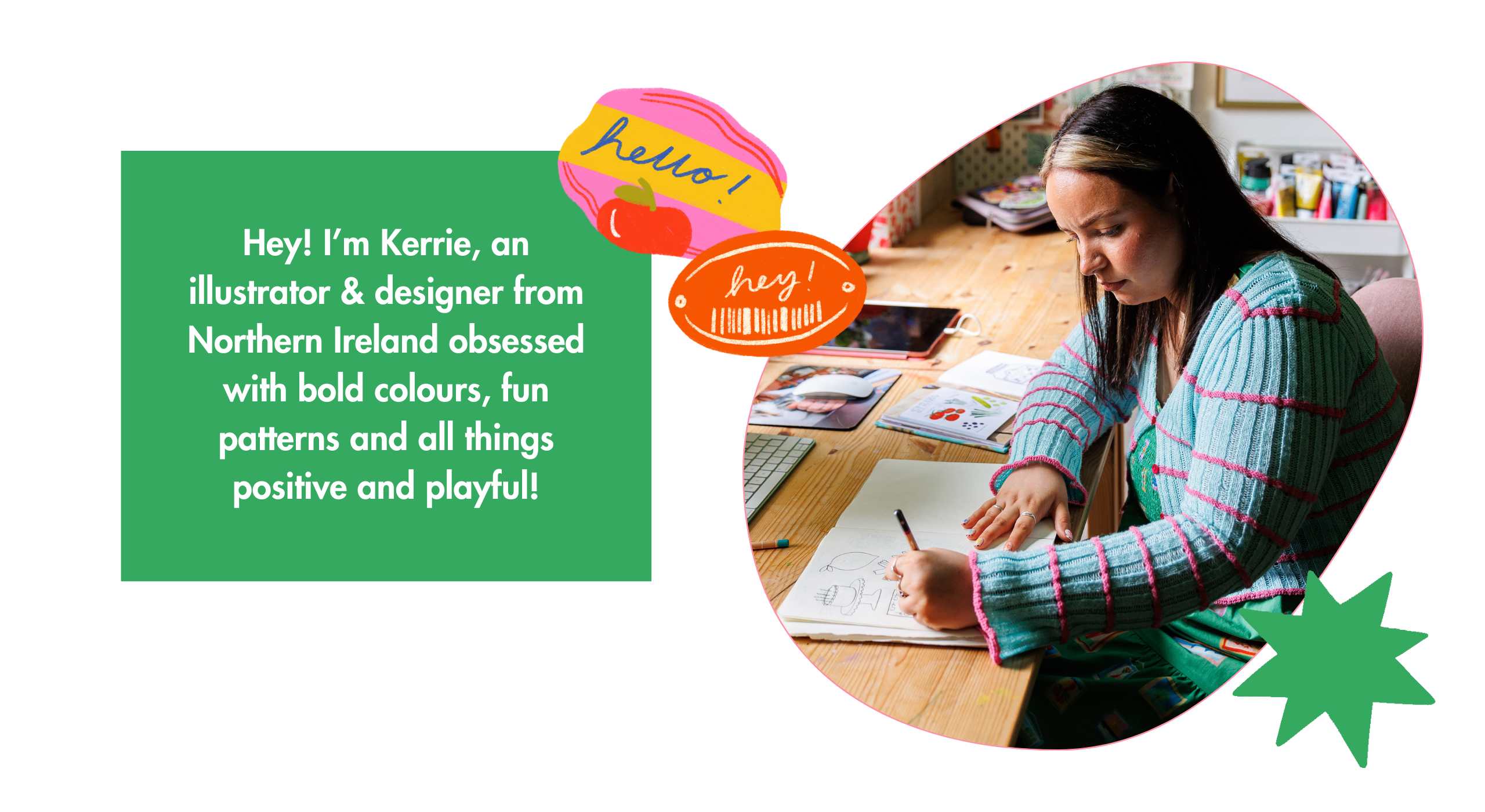 Kerrie McNeill works from her studio in the loveliest countryside town of Saintfield in Northern Ireland. You’ll usually find her working alongside Cassidy; her rather large cat! Kerrie combines traditional and digital methods to create her unique range of cards. She uses colouring pencils and vibrant gouache paints as well as her trusty iPad to create playful patterns and colourful illustrations.